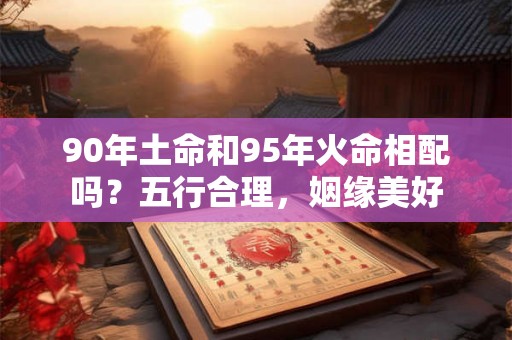 90年土命和95年火命相配吗？五行合理，姻缘美好