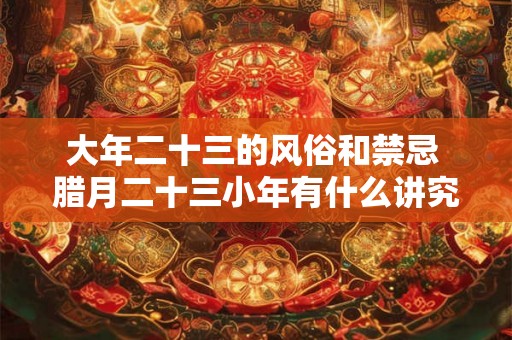 大年二十三的风俗和禁忌 腊月二十三小年有什么讲究 大年二十三的风俗和禁忌 腊月二十三小年有什么讲究
