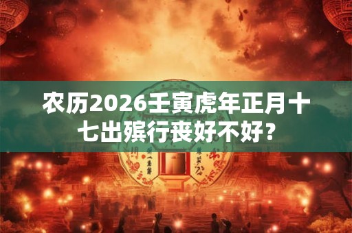 农历2026壬寅虎年正月十七出殡行丧好不好？