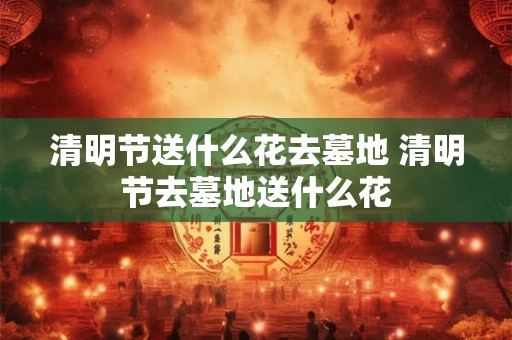 清明节送什么花去墓地 清明节去墓地送什么花 清明节送什么花去墓地 清明节去墓地送什么花