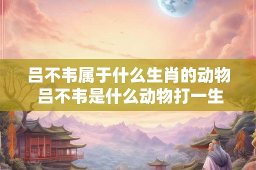 吕不韦属于什么生肖的动物 吕不韦是什么动物打一生肖