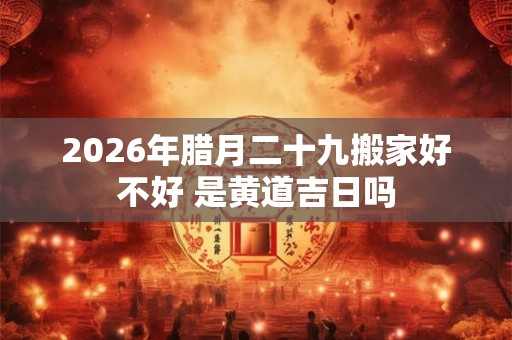 2026年腊月二十九搬家好不好 是黄道吉日吗 2026年腊月二十九搬家好不好 是黄道吉日吗