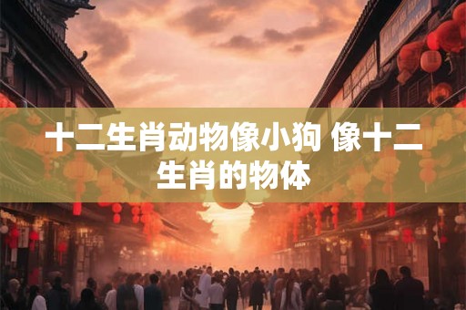 十二生肖动物像小狗 像十二生肖的物体