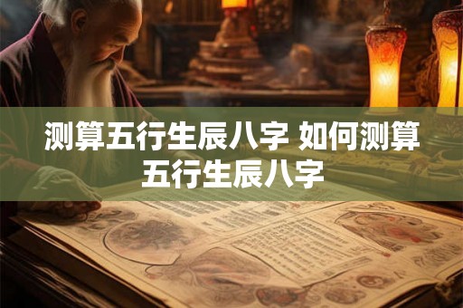 测算五行生辰八字 如何测算五行生辰八字 测算五行生辰八字 如何测算五行生辰八字