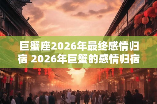 巨蟹座2026年最终感情归宿 2026年巨蟹的感情归宿是谁 巨蟹座2026年最终感情归宿 2026年巨蟹的感情归宿是谁