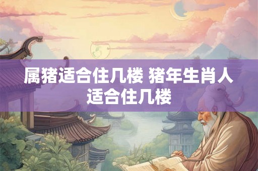 属猪适合住几楼 猪年生肖人适合住几楼 属猪适合住几楼 猪年生肖人适合住几楼