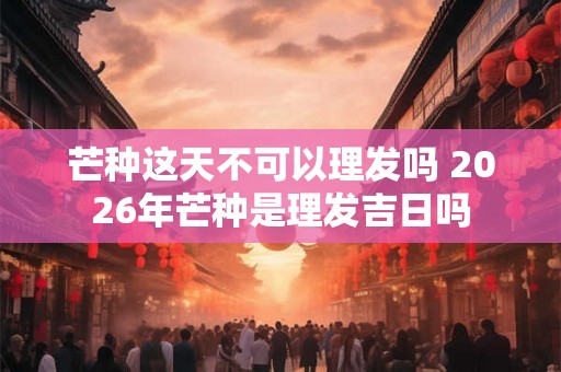 芒种这天不可以理发吗 2026年芒种是理发吉日吗