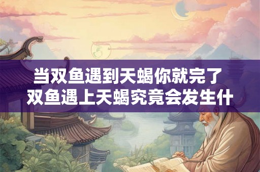 当双鱼遇到天蝎你就完了 双鱼遇上天蝎究竟会发生什么 当双鱼遇到天蝎你就完了 双鱼遇上天蝎究竟会发生什么