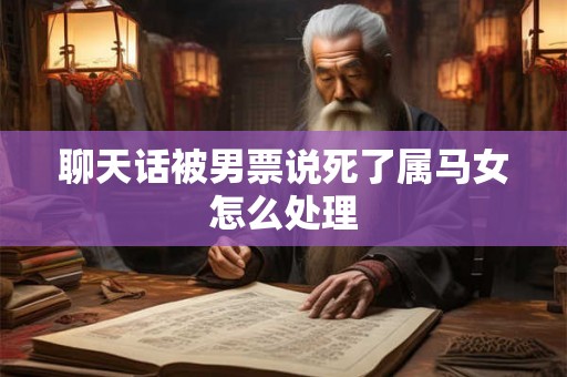 聊天话被男票说死了属马女怎么处理 聊天话被男票说死了属马女怎么处理