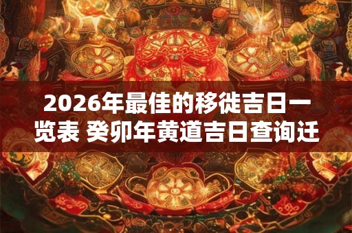 2026年最佳的移徙吉日一览表 癸卯年黄道吉日查询迁徙
