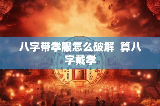 八字带孝服怎么破解  算八字戴孝