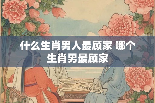 什么生肖男人最顾家 哪个生肖男最顾家 什么生肖男人最顾家 哪个生肖男最顾家