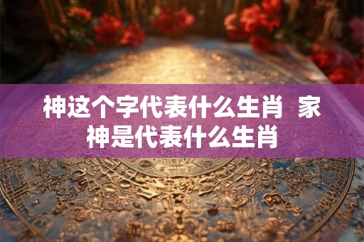 神这个字代表什么生肖  家神是代表什么生肖