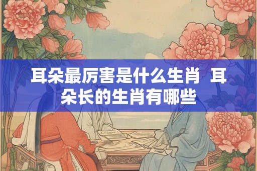 耳朵最厉害是什么生肖  耳朵长的生肖有哪些