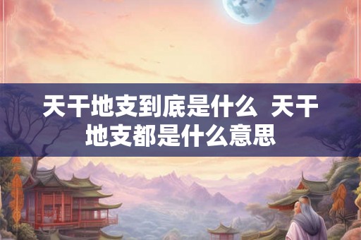 天干地支到底是什么  天干地支都是什么意思