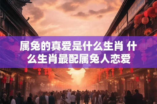 属兔的真爱是什么生肖 什么生肖最配属兔人恋爱