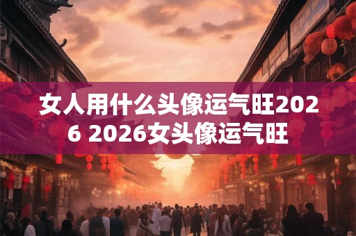 女人用什么头像运气旺2026 2026女头像运气旺 女人用什么头像运气旺2026 2026女头像运气旺