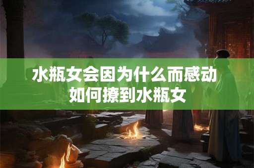 水瓶女会因为什么而感动 如何撩到水瓶女