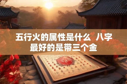 五行火的属性是什么  八字最好的是带三个金