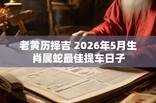 老黄历择吉 2026年5月生肖属蛇最佳提车日子