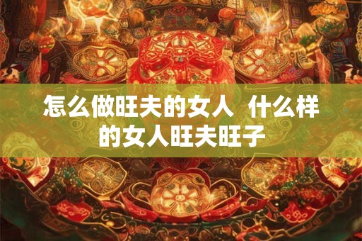 怎么做旺夫的女人  什么样的女人旺夫旺子
