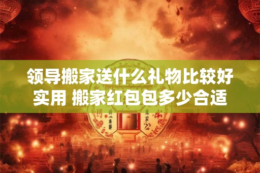 领导搬家送什么礼物比较好实用 搬家红包包多少合适