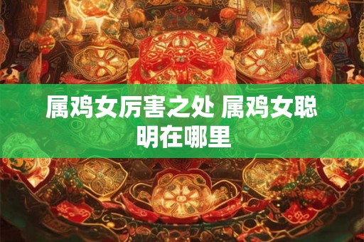 属鸡女厉害之处 属鸡女聪明在哪里 属鸡女厉害之处 属鸡女聪明在哪里