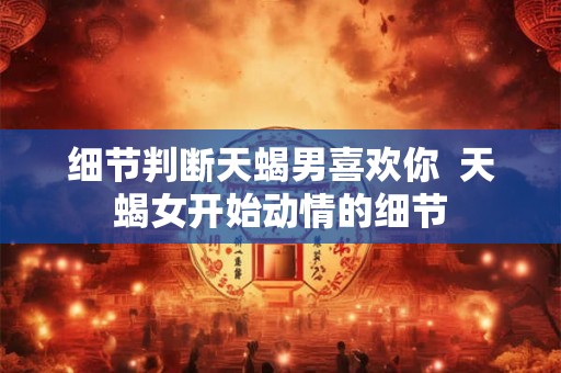 细节判断天蝎男喜欢你  天蝎女开始动情的细节