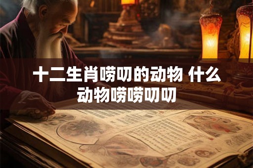 十二生肖唠叨的动物 什么动物唠唠叨叨 十二生肖唠叨的动物 什么动物唠唠叨叨