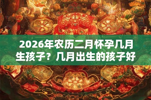 2026年农历二月怀孕几月生孩子？几月出生的孩子好？
