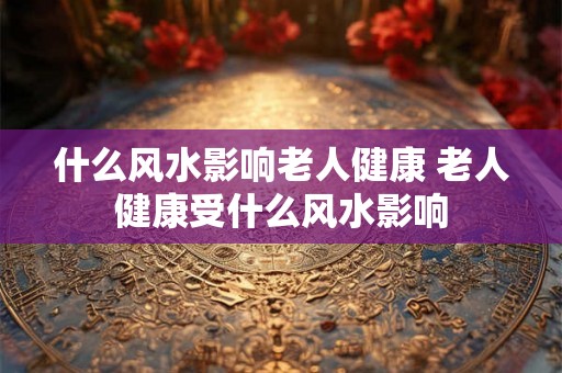 什么风水影响老人健康 老人健康受什么风水影响 什么风水影响老人健康 老人健康受什么风水影响