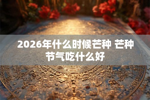 2026年什么时候芒种 芒种节气吃什么好 2026年什么时候芒种 芒种节气吃什么好
