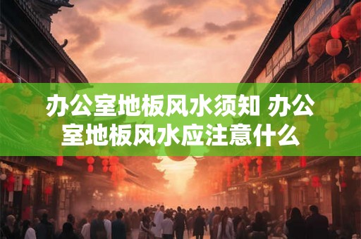 办公室地板风水须知 办公室地板风水应注意什么 办公室地板风水须知 办公室地板风水应注意什么