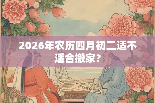 2026年农历四月初二适不适合搬家? 2026年农历四月初二适不适合搬家?