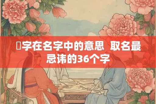 淏字在名字中的意思  取名最忌讳的36个字