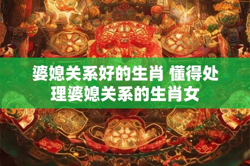 婆媳关系好的生肖 懂得处理婆媳关系的生肖女
