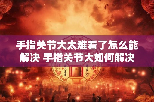 手指关节大太难看了怎么能解决 手指关节大如何解决