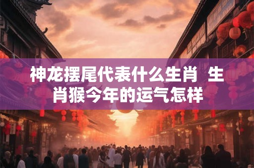神龙摆尾代表什么生肖 生肖猴今年的运气怎样 神龙摆尾代表什么生肖 生肖猴今年的运气怎样