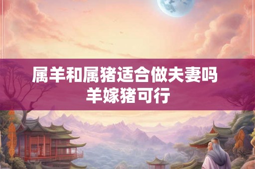 属羊和属猪适合做夫妻吗 羊嫁猪可行 属羊和属猪适合做夫妻吗 羊嫁猪可行