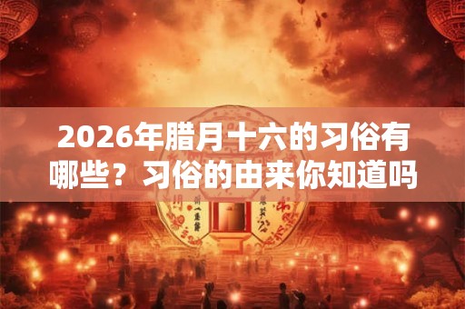 2026年腊月十六的习俗有哪些？习俗的由来你知道吗？