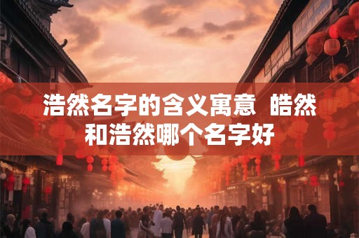 浩然名字的含义寓意  皓然和浩然哪个名字好