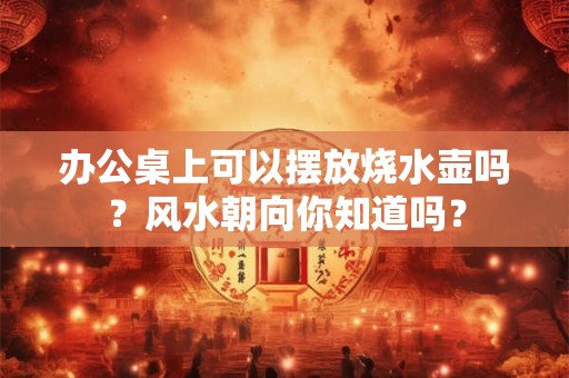 办公桌上可以摆放烧水壶吗?风水朝向你知道吗? 办公桌上可以摆放烧水壶吗?风水朝向你知道吗?