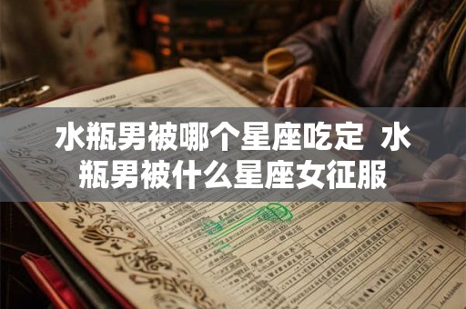 水瓶男被哪个星座吃定  水瓶男被什么星座女征服