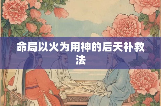命局以火为用神的后天补救法 命局以火为用神的后天补救法