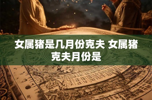 女属猪是几月份克夫 女属猪克夫月份是