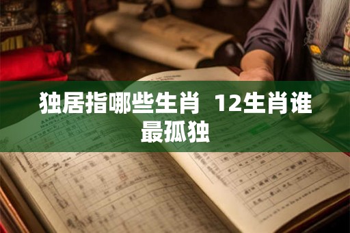 独居指哪些生肖 12生肖谁最孤独 独居指哪些生肖 12生肖谁最孤独
