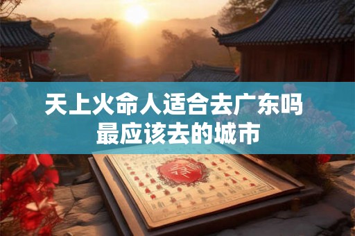 天上火命人适合去广东吗 最应该去的城市 天上火命人适合去广东吗 最应该去的城市