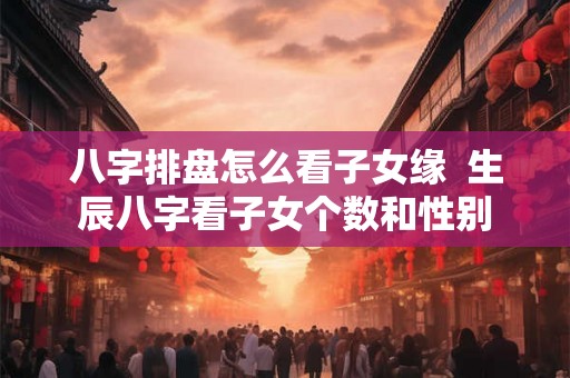 八字排盘怎么看子女缘  生辰八字看子女个数和性别