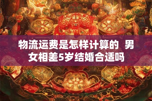 物流运费是怎样计算的  男女相差5岁结婚合适吗