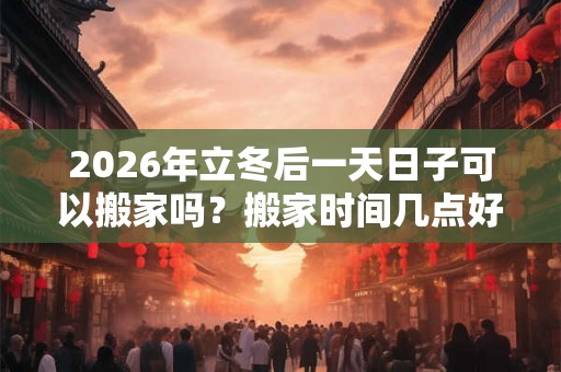 2026年立冬后一天日子可以搬家吗？搬家时间几点好？